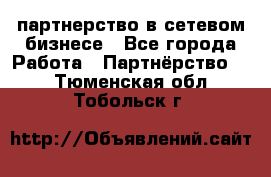 партнерство в сетевом бизнесе - Все города Работа » Партнёрство   . Тюменская обл.,Тобольск г.